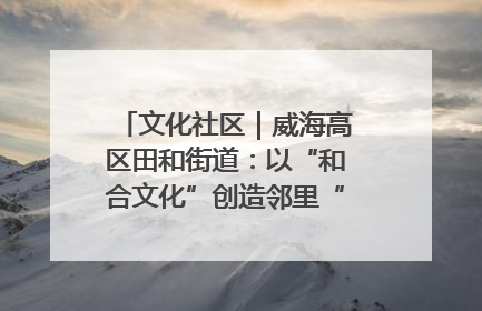 文化社区｜威海高区田和街道：以“和合文化”创造邻里“和合之美”