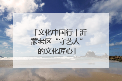 文化中国行｜沂蒙老区“守艺人”的文化匠心