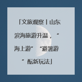 文旅观察丨山东滨海旅游升温，“海上游”“避暑游”酝新玩法