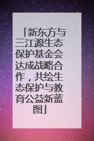 新东方与三江源生态保护基金会达成战略合作，共绘生态保护与教育公益新蓝图