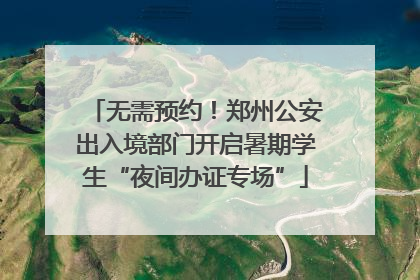 无需预约！郑州公安出入境部门开启暑期学生“夜间办证专场”