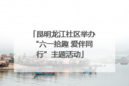 昆明龙江社区举办“六一拾趣 爱伴同行”主题活动