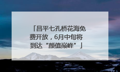 昌平七孔桥花海免费开放，6月中旬将到达“颜值巅峰”