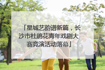 星城艺韵谱新篇，长沙市杜鹃花青年戏剧大赛竞演活动落幕