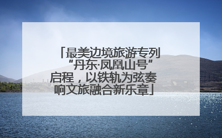 最美边境旅游专列“丹东·凤凰山号”启程，以铁轨为弦奏响文旅融合新乐章