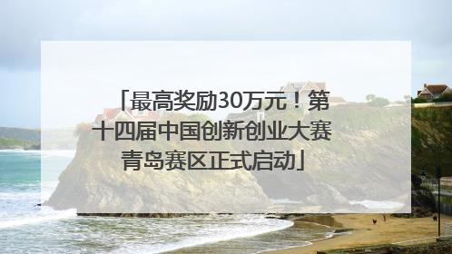 最高奖励30万元！第十四届中国创新创业大赛青岛赛区正式启动