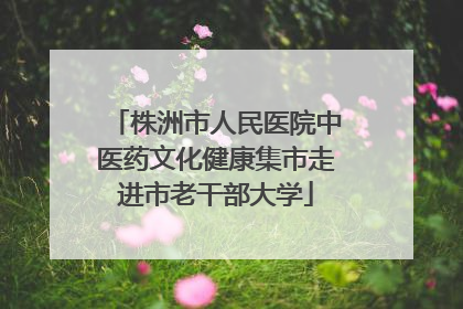 株洲市人民医院中医药文化健康集市走进市老干部大学