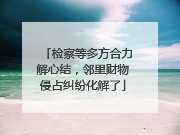 检察等多方合力解心结，邻里财物侵占纠纷化解了