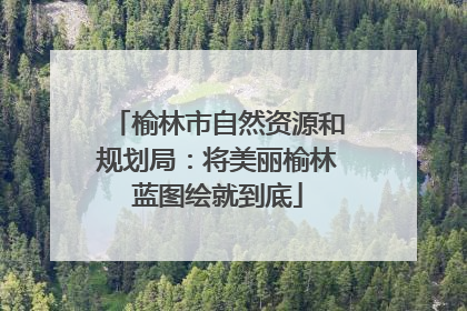 榆林市自然资源和规划局：将美丽榆林蓝图绘就到底
