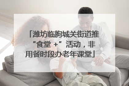 潍坊临朐城关街道推“食堂 +”活动，非用餐时段办老年课堂