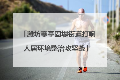 潍坊寒亭固堤街道打响人居环境整治攻坚战