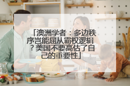 澳洲学者：多边秩序岂能屈从霸权逻辑？美国不要高估了自己的重要性