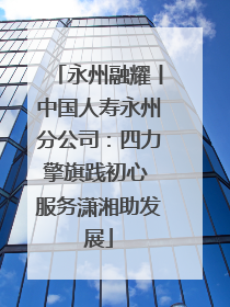 永州融耀丨中国人寿永州分公司：四力擎旗践初心 服务潇湘助发展