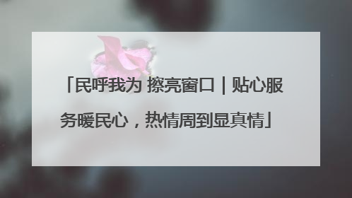 民呼我为 擦亮窗口｜贴心服务暖民心，热情周到显真情