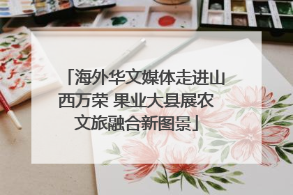 海外华文媒体走进山西万荣 果业大县展农文旅融合新图景