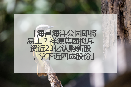 海昌海洋公园即将易主？祥源集团拟斥资近23亿认购新股，拿下近四成股份