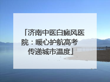 济南中医白癜风医院：暖心护航高考 传递城市温度
