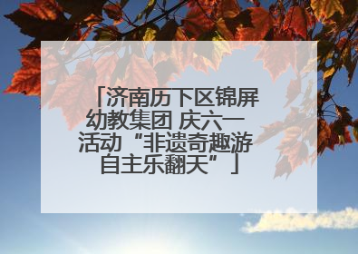 济南历下区锦屏幼教集团 庆六一活动“非遗奇趣游 自主乐翻天”