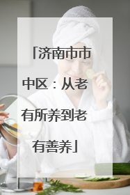济南市市中区：从老有所养到老有善养