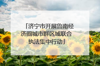 济宁市开展鲁南经济圈城市群区域联合执法集中行动