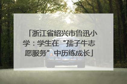 浙江省绍兴市鲁迅小学：学生在“孺子牛志愿服务”中历练成长
