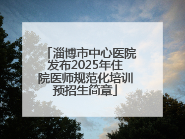 淄博市中心医院发布2025年住院医师规范化培训预招生简章