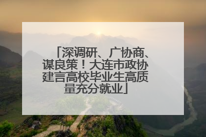 深调研、广协商、谋良策！大连市政协建言高校毕业生高质量充分就业