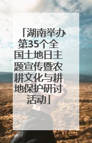 湖南举办第35个全国土地日主题宣传暨农耕文化与耕地保护研讨活动