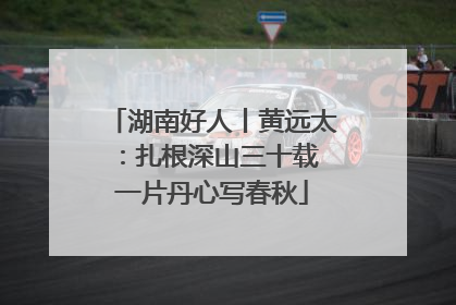 湖南好人丨黄远太：扎根深山三十载 一片丹心写春秋