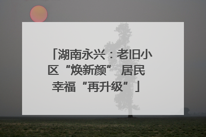 湖南永兴：老旧小区“焕新颜” 居民幸福“再升级”