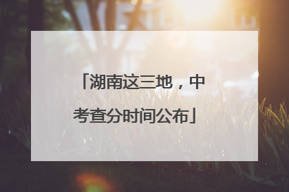 湖南这三地，中考查分时间公布