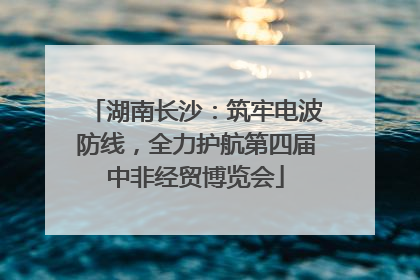 湖南长沙：筑牢电波防线，全力护航第四届中非经贸博览会