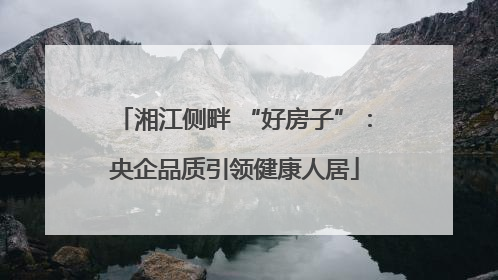 湘江侧畔 “好房子”：央企品质引领健康人居