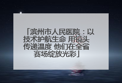 滨州市人民医院：以技术护航生命 用镜头传递温度 他们在全省赛场绽放光彩