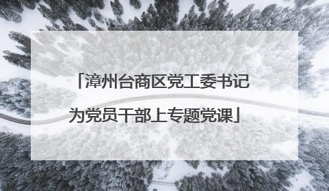 漳州台商区党工委书记为党员干部上专题党课