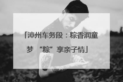 漳州车务段：粽香润童梦 “粽”享亲子情