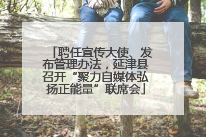 聘任宣传大使、发布管理办法，延津县召开“聚力自媒体弘扬正能量”联席会