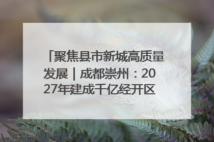 聚焦县市新城高质量发展｜成都崇州：2027年建成千亿经开区、2029年GDP突破750亿元