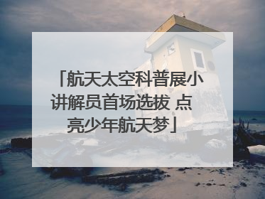 航天太空科普展小讲解员首场选拔 点亮少年航天梦