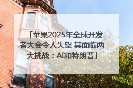 苹果2025年全球开发者大会令人失望 其面临两大挑战：AI和特朗普