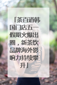 茶百道韩国门店五一假期火爆出圈，新茶饮品牌海外影响力持续攀升