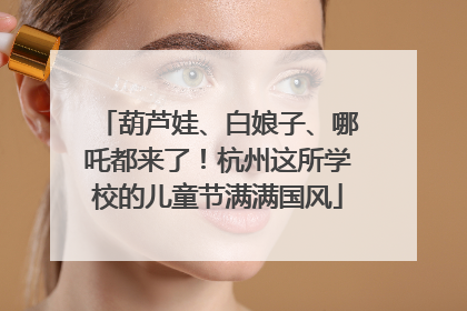 葫芦娃、白娘子、哪吒都来了！杭州这所学校的儿童节满满国风