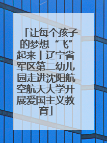 让每个孩子的梦想“飞”起来丨辽宁省军区第二幼儿园走进沈阳航空航天大学开展爱国主义教育