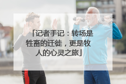 记者手记：转场是牲畜的迁徙，更是牧人的心灵之旅