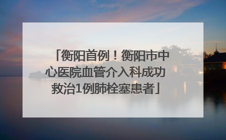 衡阳首例！衡阳市中心医院血管介入科成功救治1例肺栓塞患者