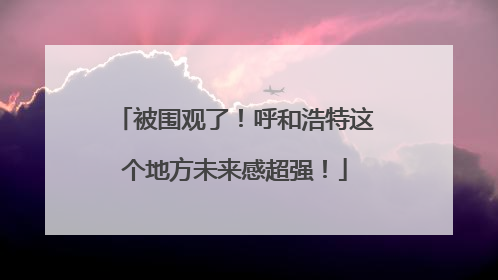 被围观了！呼和浩特这个地方未来感超强！