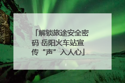 解锁旅途安全密码 岳阳火车站宣传“声”入人心