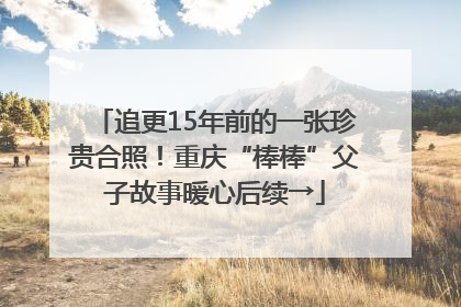 追更15年前的一张珍贵合照！重庆“棒棒”父子故事暖心后续→