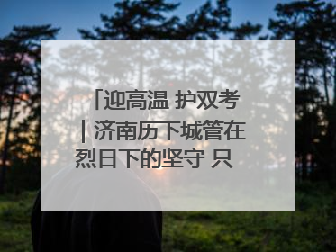 迎高温 护双考｜济南历下城管在烈日下的坚守 只为城市更美好 学子更安心