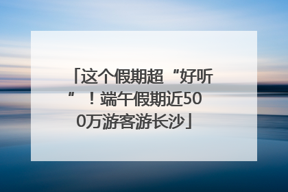 这个假期超“好听”！端午假期近500万游客游长沙